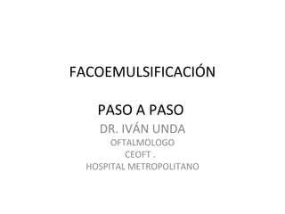 FACOEMULSIFICACIÓN
PASO A PASO
DR. IVÁN UNDA
OFTALMOLOGO
CEOFT .
HOSPITAL METROPOLITANO
 