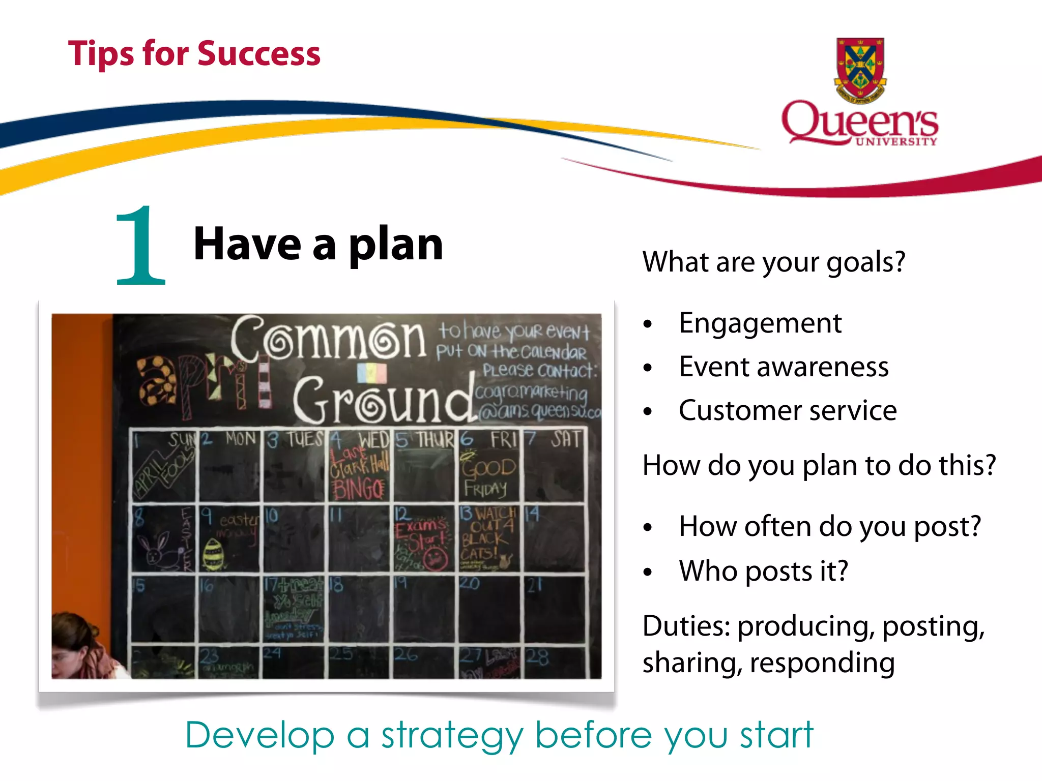 Tips for Success




  1    Have a plan              What are your goals?

                                • Engagement
                                • Event awareness
                                • Customer service
                                How do you plan to do this?

                                • How often do you post?
                                • Who posts it?
                                Duties: producing, posting,
                                sharing, responding

       Develop a strategy before you start
 