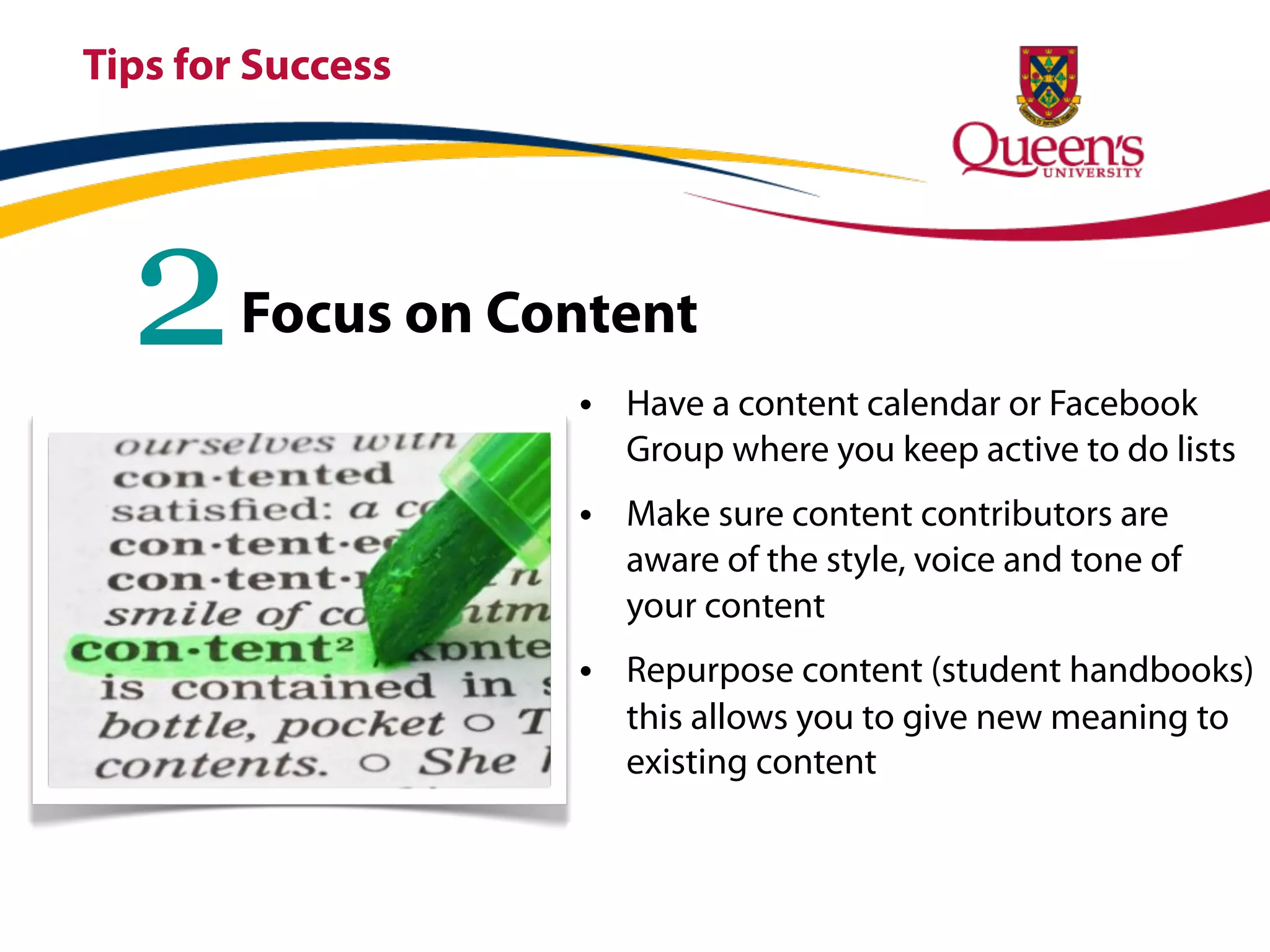 Tips for Success




  2     Focus on Content
                   • Have a content calendar or Facebook
                     Group where you keep active to do lists
                   • Make sure content contributors are
                     aware of the style, voice and tone of
                     your content
                   • Repurpose content (student handbooks)
                     this allows you to give new meaning to
                     existing content
 