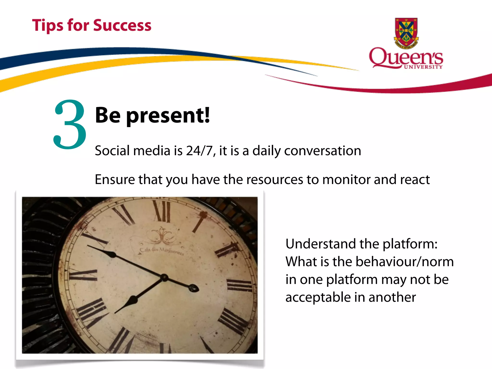 Tips for Success




  3     Be present!
        Social media is 24/7, it is a daily conversation

        Ensure that you have the resources to monitor and react



                                          Understand the platform:
                                          What is the behaviour/norm
                                          in one platform may not be
                                          acceptable in another
 
