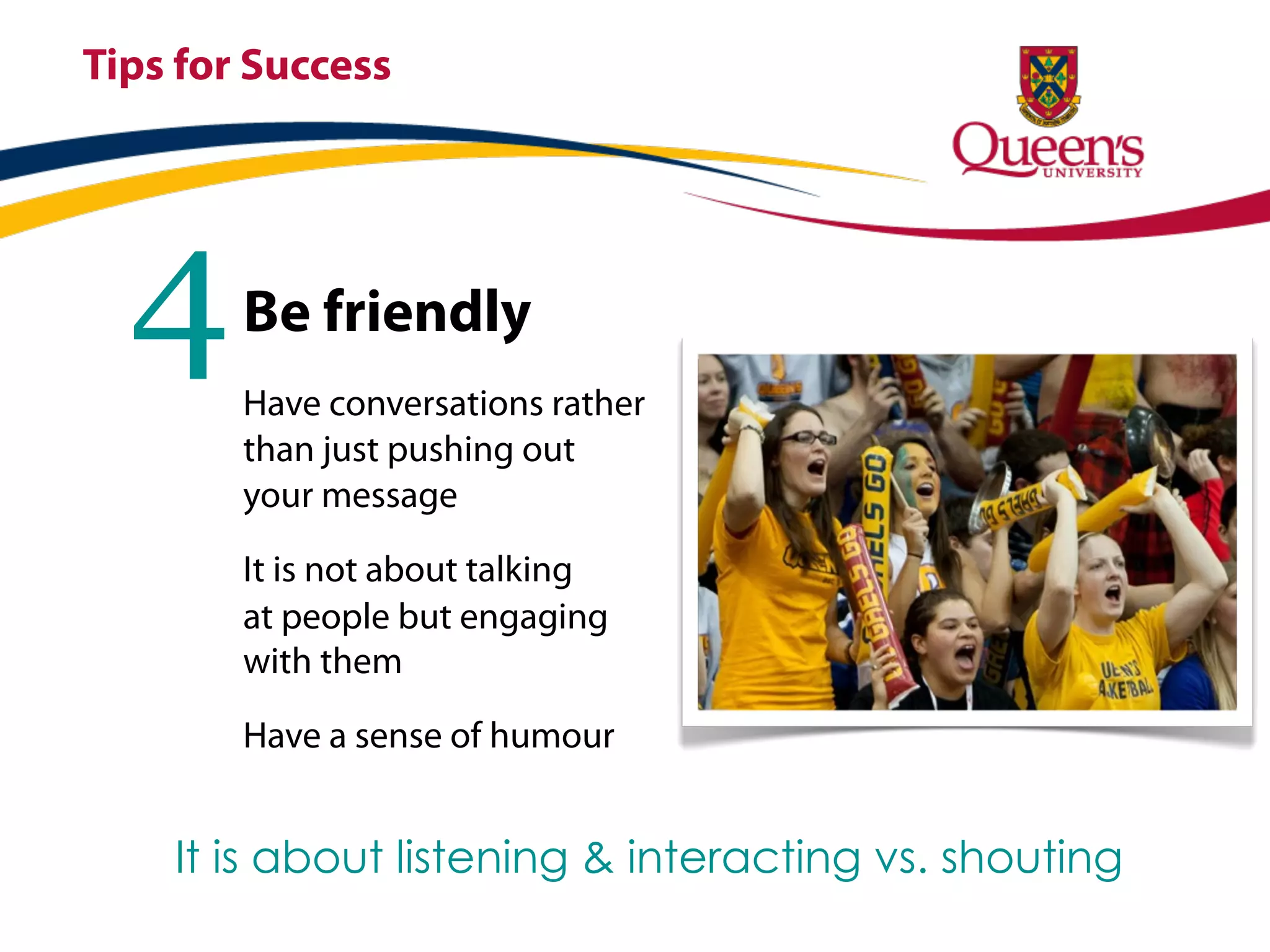Tips for Success




  4     Be friendly
        Have conversations rather
        than just pushing out
        your message

        It is not about talking
        at people but engaging
        with them

        Have a sense of humour


    It is about listening & interacting vs. shouting
 