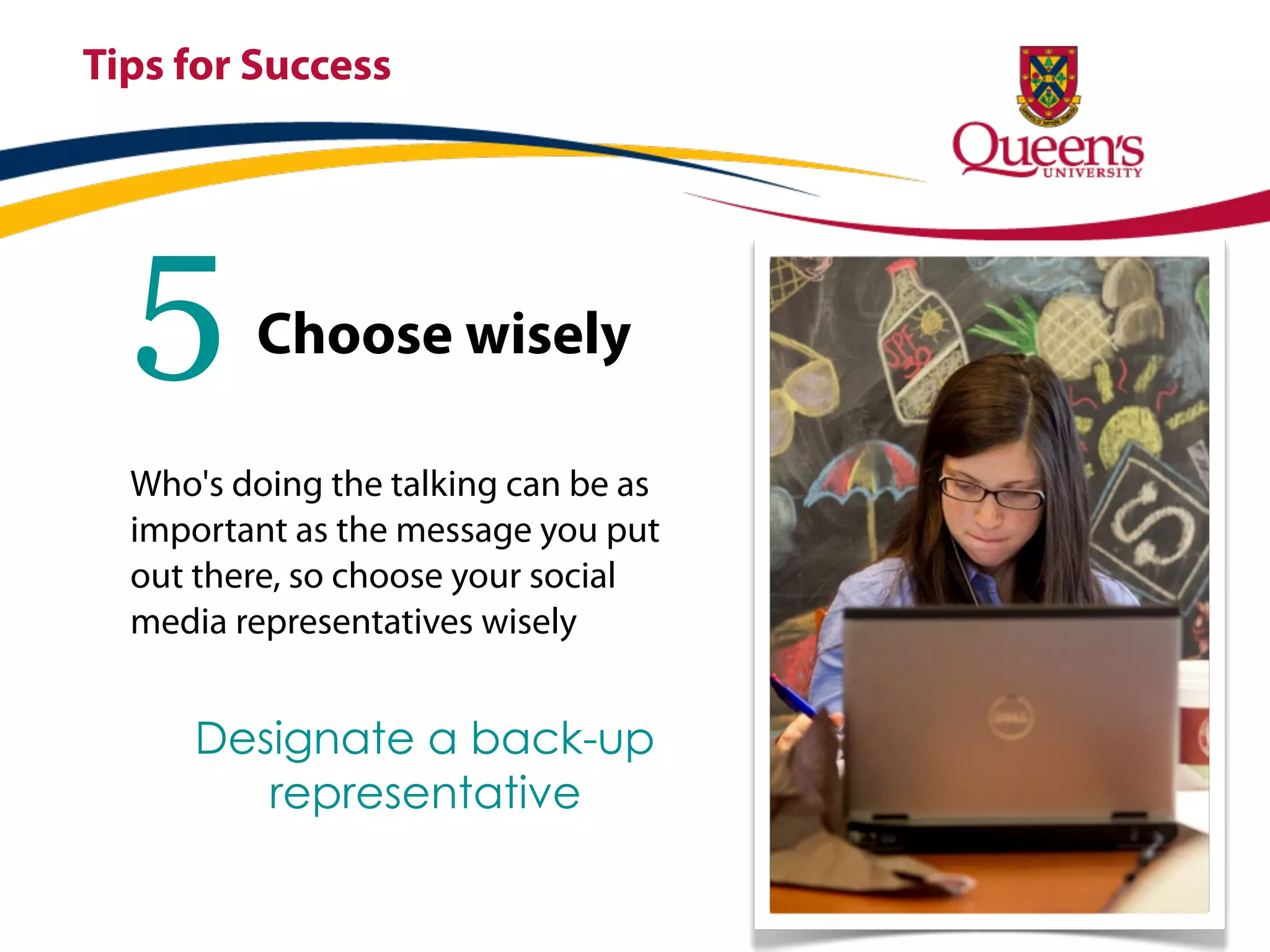 Tips for Success




  5      Choose wisely

  Who's doing the talking can be as
  important as the message you put
  out there, so choose your social
  media representatives wisely


      Designate a back-up
         representative
 