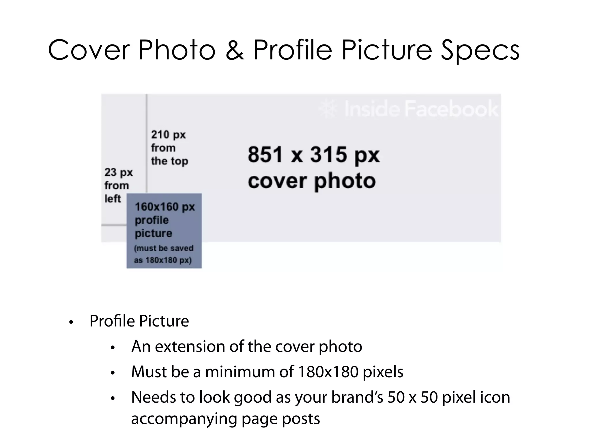 Cover Photo & Profile Picture Specs




 • Profile Picture
      • An extension of the cover photo
      • Must be a minimum of 180x180 pixels
      • Needs to look good as your brand’s 50 x 50 pixel icon
          accompanying page posts
 