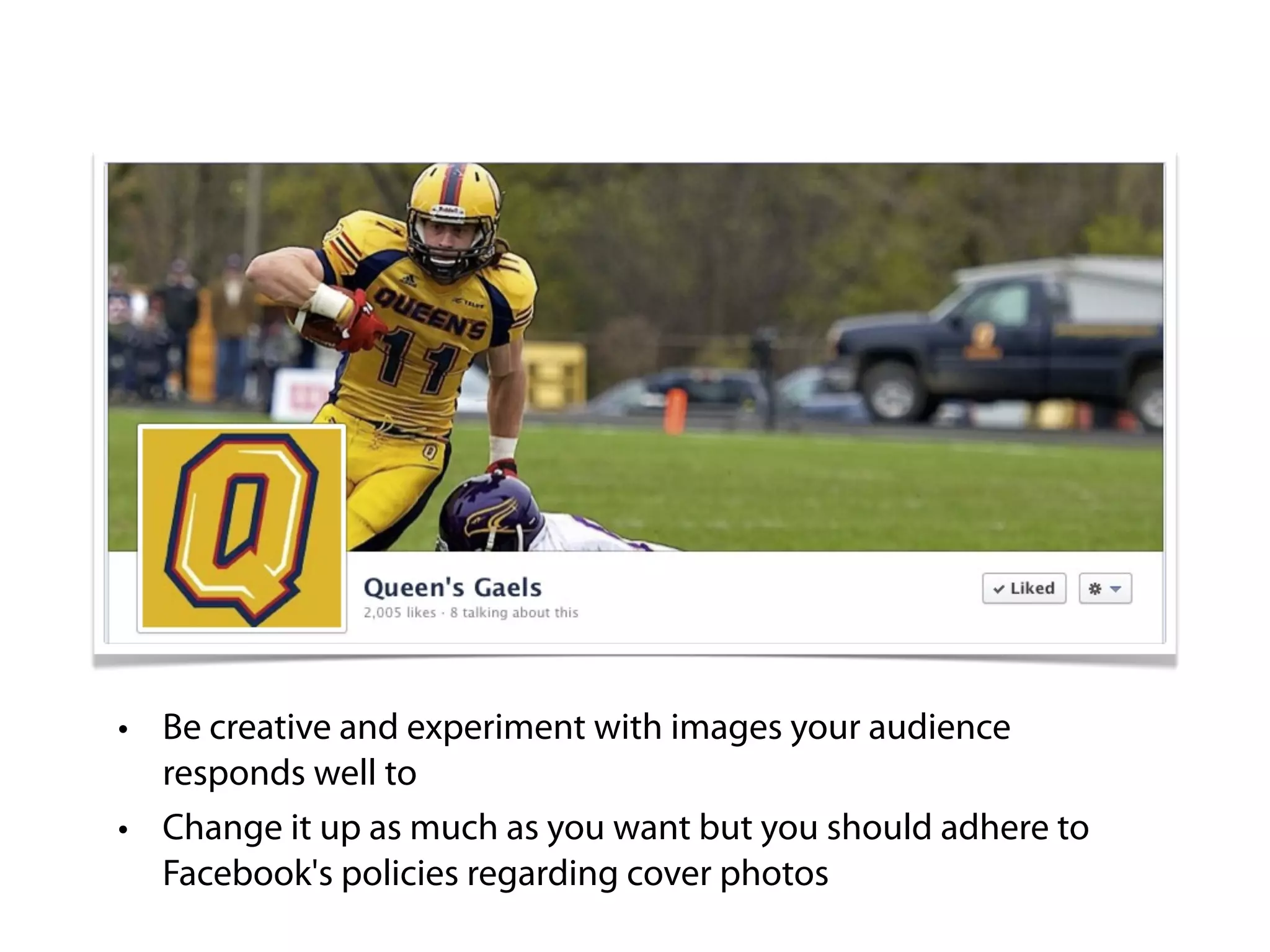 • Be creative and experiment with images your audience
  responds well to
• Change it up as much as you want but you should adhere to
  Facebook's policies regarding cover photos
 