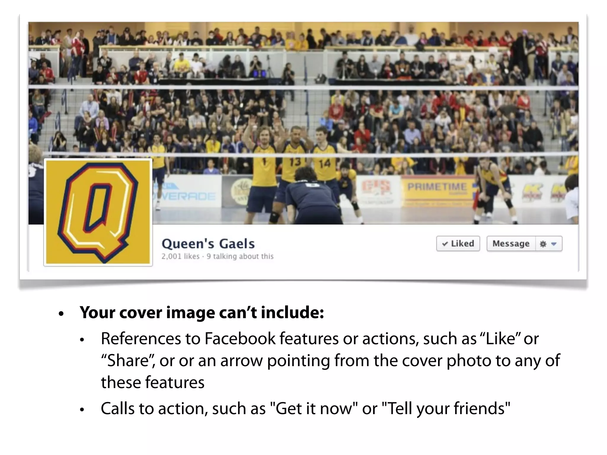 • Your cover image can’t include:
  • References to Facebook features or actions, such as “Like” or
    “Share”, or or an arrow pointing from the cover photo to any of
    these features
  • Calls to action, such as "Get it now" or "Tell your friends"
 