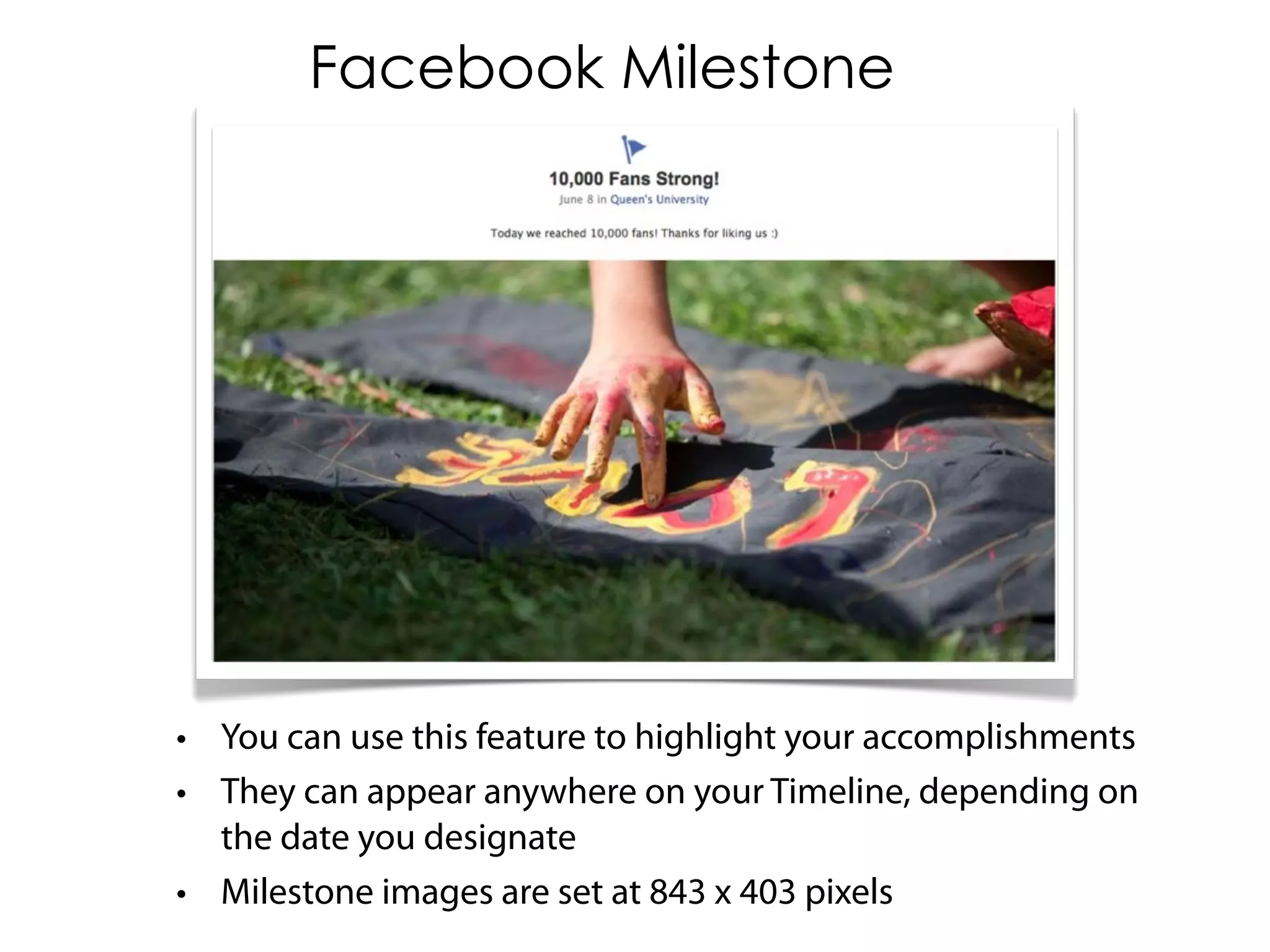 Facebook Milestone




• You can use this feature to highlight your accomplishments
• They can appear anywhere on your Timeline, depending on
  the date you designate
• Milestone images are set at 843 x 403 pixels
 
