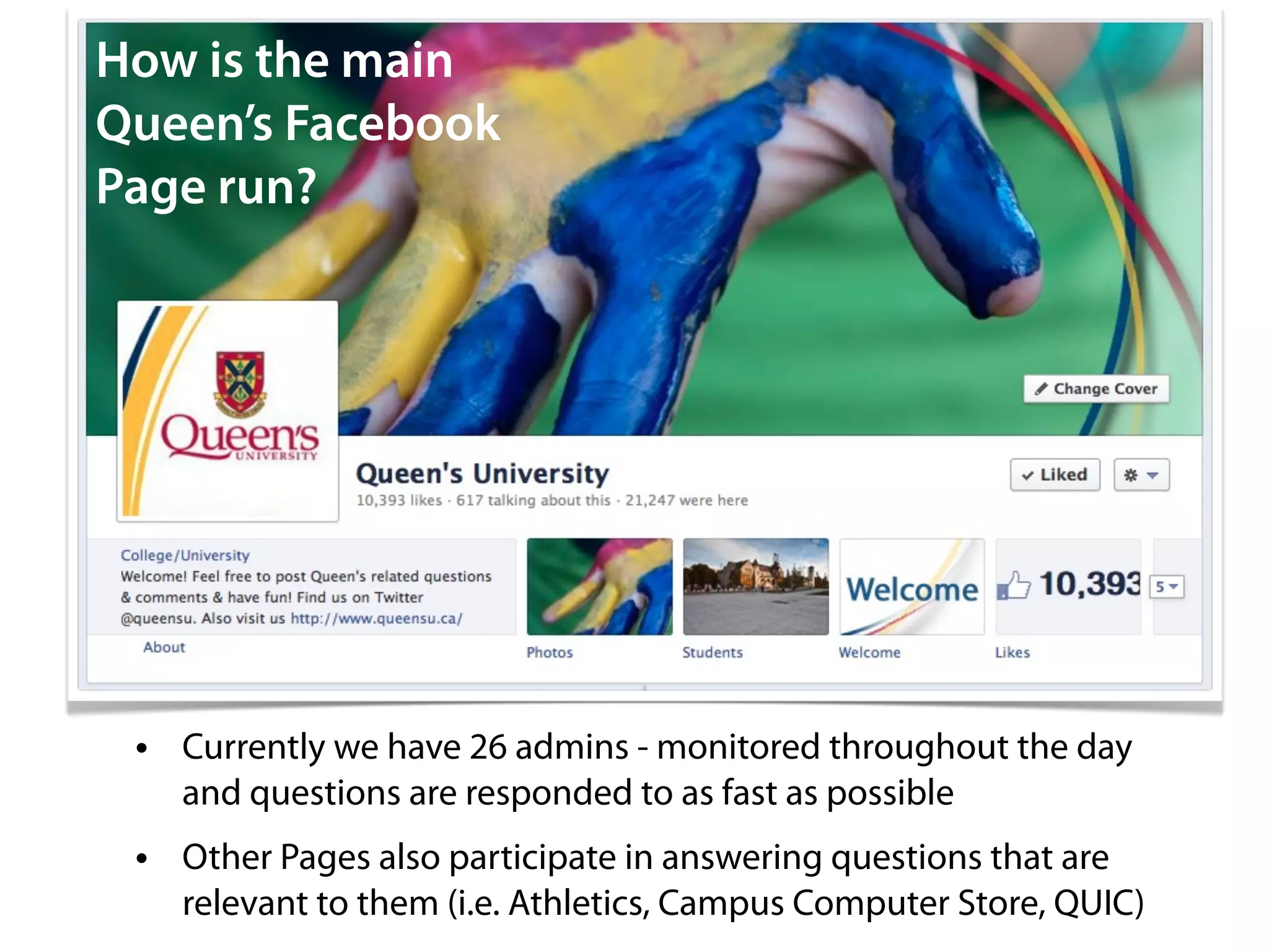 How is the main
Queen’s Facebook
Page run?




 • Currently we have 26 admins - monitored throughout the day
   and questions are responded to as fast as possible
 • Other Pages also participate in answering questions that are
   relevant to them (i.e. Athletics, Campus Computer Store, QUIC)
 