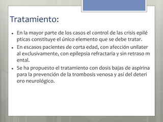 Tratamiento: 
 En la mayor parte de los casos el control de las crisis epilé 
pticas constituye el único elemento que se debe tratar. 
 En escasos pacientes de corta edad, con afección unilater 
al exclusivamente, con epilepsia refractaria y sin retraso m 
ental. 
 Se ha propuesto el tratamiento con dosis bajas de aspirina 
para la prevención de la trombosis venosa y así del deteri 
oro neurológico. 
 
