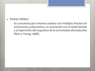  Parkes Weber: 
 Se caracteriza por eritema cutáneo con múltiples fístulas art 
eriovenosas subyacentes, en asociación con el tejido blando 
y la hipertrofia del esqueleto de la extremidad afectada (Mu 
lliken y Young, 1988). 
 