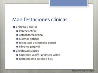Manifestaciones clínicas 
 Cabeza y cuello 
 Parche retinal 
 Astrocitoma retinal 
 Gliomas ópticos 
 Hipoplasia del esmalte dental 
 Fibroma gingival 
 Cardiovasculares 
 Síndrome Wolff-Parkinson-White 
 Rabdomioma cardíaco 80% 
http://omim.org/entry/191100 
 