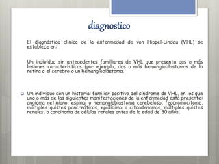 diagnostico 
El diagnóstico clínico de la enfermedad de von Hippel-Lindau (VHL) se 
establece en: 
Un individuo sin antecedentes familiares de VHL que presenta dos o más 
lesiones características (por ejemplo, dos o más hemangioblastomas de la 
retina o el cerebro o un hemangioblastoma. 
 Un individuo con un historial familiar positivo del síndrome de VHL, en los que 
uno o más de las siguientes manifestaciones de la enfermedad está presente: 
angioma retiniano, espinal o hemangioblastoma cerebeloso, feocromocitoma, 
múltiples quistes pancreáticos, epidídimo o citoadenomas, múltiples quistes 
renales, o carcinoma de células renales antes de la edad de 30 años. 
 