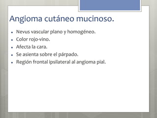 Angioma cutáneo mucinoso. 
 Nevus vascular plano y homogéneo. 
 Color rojo-vino. 
 Afecta la cara. 
 Se asienta sobre el párpado. 
 Región frontal ipsilateral al angioma pial. 
 