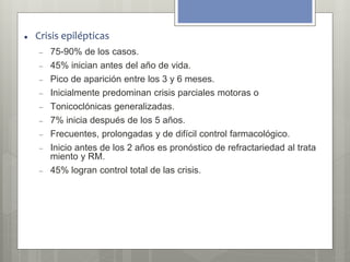  Crisis epilépticas 
 75-90% de los casos. 
 45% inician antes del año de vida. 
 Pico de aparición entre los 3 y 6 meses. 
 Inicialmente predominan crisis parciales motoras o 
 Tonicoclónicas generalizadas. 
 7% inicia después de los 5 años. 
 Frecuentes, prolongadas y de difícil control farmacológico. 
 Inicio antes de los 2 años es pronóstico de refractariedad al trata 
miento y RM. 
 45% logran control total de las crisis. 
 
