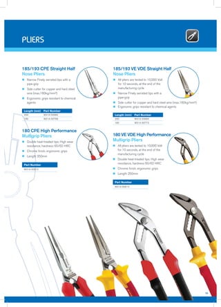 n Narrow Finely serrated tips with a
pipe-grip
n Side cutter for copper and hard steel
wire (max.160kg/mm²)
n Ergonomic grips resistant to chemical
agents
185/193 CPE Straight Half
Nose Pliers
200 W31A-50660
160 W31A-50769
Length (mm) Part Number
n Double heat-treated tips; High wear
resistance, hardness 60/62 HRC
n Chrome finish, ergonomic grips
n Length 250mm
180 CPE High Performance
Multigrip Pliers
W31A-50612
Part Number
n All pliers are tested to 10,000 Volt
for 10 seconds, at the end of the
manufacturing cycle
n Narrow Finely serrated tips with a
pipe-grip
n Side cutter for copper and hard steel wire (max.160kg/mm²)
n Ergonomic grips resistant to chemical agents
185/193 VE VDE Straight Half
Nose Pliers
200 W31A-50664
160 W31A-50773
Length (mm) Part Number
n All pliers are tested to 10,000 Volt
for 10 seconds, at the end of the
manufacturing cycle
n Double heat-treated tips; High wear
resistance, hardness 60/62 HRC
n Chrome finish, ergonomic grips
n Length 250mm
180 VE VDE High Performance
Multigrip Pliers
W31A-50614
Part Number
15
pliers
 