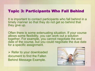 Topic 3: Participants Who Fall Behind
It is important to contact participants who fall behind in a
timely manner so that they do not get so behind that
they give up.
Often there is some extenuating situation. If your course
allows some flexibility, you can work out a solution
together. For example, you cannot negotiate the end
date of the course, but you could negotiate the due date
for a specific assignment.
 Refer to your downloaded
document to find the Fallen
Behind Message Example.
1

 