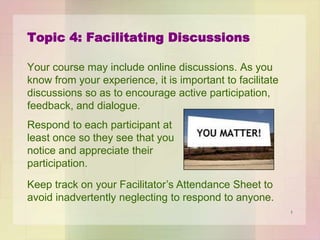 Topic 4: Facilitating Discussions
Your course may include online discussions. As you
know from your experience, it is important to facilitate
discussions so as to encourage active participation,
feedback, and dialogue.

Respond to each participant at
least once so they see that you
notice and appreciate their
participation.
Keep track on your Facilitator’s Attendance Sheet to
avoid inadvertently neglecting to respond to anyone.
1

 