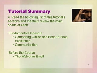 Tutorial Summary
 Read the following list of this tutorial’s
sections and mentally review the main
points of each.

Fundamental Concepts
• Comparing Online and Face-to-Face
Facilitation
• Communication
Before Your Course
• The Welcome Email
1

 