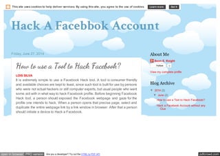 pdfcrowd.comopen in browser PRO version Are you a developer? Try out the HTML to PDF API
Hack A Facebbok Account
Friday, June 27, 2014
How to use a Tool to Hack Facebook?
LOIS SILVA
It is extremely simple to use a Facebook Hack tool. A tool is consumer friendly
and available choices are kept to least, since such tool is built for use by persons
who were not actual hackers or still computer experts, but usual people who want
some aid with in what way to hack Facebook profile. Before beginning Facebook
Hack tool, a person should exposed the Facebook webpage and gaze for the
profile one intends to hack. When a person opens that precise page, select and
duplicate the entire webpage link by a link window in browser. After that a person
should initiate a device to Hack a Facebook.
Sean E. Knight
Follow 0
View my complete profile
About Me
▼ 2014 (2)
▼ June (2)
How to use a Tool to Hack Facebook?
Hack a Facebook Account without any
Clue
Blog Archive
This site uses cookies to help deliver services. By using this site, you agree to the use of cookies. Learn more Got it
 