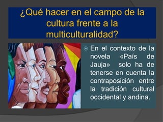 ¿Qué hacer en el campo de la
cultura frente a la
multiculturalidad?
 En el contexto de la
novela «País de
Jauja» solo ha de
tenerse en cuenta la
contraposición entre
la tradición cultural
occidental y andina.
 