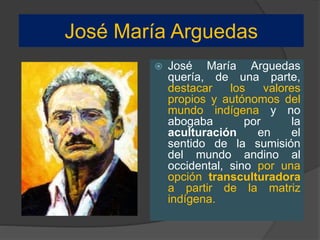 José María Arguedas
 José María Arguedas
quería, de una parte,
destacar los valores
propios y autónomos del
mundo indígena y no
abogaba por la
aculturación en el
sentido de la sumisión
del mundo andino al
occidental, sino por una
opción transculturadora
a partir de la matriz
indígena.
 