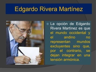 Edgardo Rivera Martínez
 La opción de Edgardo
Rivera Martínez es que
el mundo occidental y
el andino no
representan mundos
excluyentes sino que,
por el contrario, se
dejan integrar en una
tensión armónica.
 