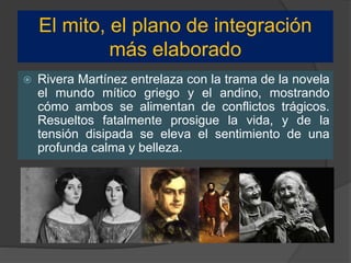 El mito, el plano de integración
más elaborado
 Rivera Martínez entrelaza con la trama de la novela
el mundo mítico griego y el andino, mostrando
cómo ambos se alimentan de conflictos trágicos.
Resueltos fatalmente prosigue la vida, y de la
tensión disipada se eleva el sentimiento de una
profunda calma y belleza.
 