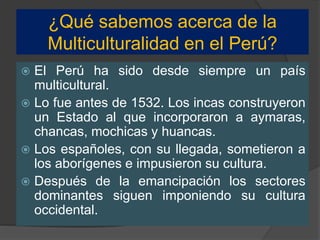 ¿Qué sabemos acerca de la
Multiculturalidad en el Perú?
 El Perú ha sido desde siempre un país
multicultural.
 Lo fue antes de 1532. Los incas construyeron
un Estado al que incorporaron a aymaras,
chancas, mochicas y huancas.
 Los españoles, con su llegada, sometieron a
los aborígenes e impusieron su cultura.
 Después de la emancipación los sectores
dominantes siguen imponiendo su cultura
occidental.
 
