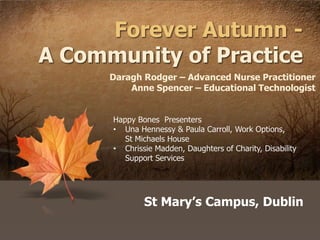 Forever Autumn -
A Community of Practice
St Mary’s Campus, Dublin
Daragh Rodger – Advanced Nurse Practitioner
Anne Spencer – Educational Technologist
Happy Bones Presenters
• Una Hennessy & Paula Carroll, Work Options,
St Michaels House
• Chrissie Madden, Daughters of Charity, Disability
Support Services
 