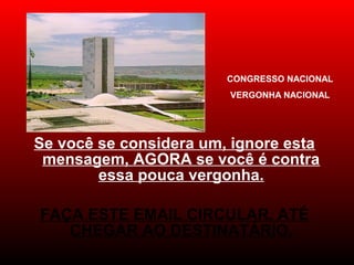 Se você se considera um, ignore esta
mensagem, AGORA se você é contra
essa pouca vergonha.
 
FAÇA ESTE EMAIL CIRCULAR, ATÉ
CHEGAR AO DESTINATÁRIO.
CONGRESSO NACIONAL
VERGONHA NACIONAL
 
