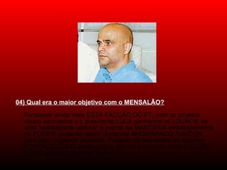 04) Qual era o maior objetivo com o MENSALÃO?
Fortalecer ainda mais ESTA FACÇÃO DO PT, com os projetos
sendo aprovados e o presidente LULA ganhando os LOUROS de
uma "estabilidade política" o partido se MANTERIA indefinidamente
no PODER, podendo assim continuar ANGARIANDO FUNDOS
para seus objetivos espúrios. Portanto,os deputados só estariam
FORTALECENDO ainda mais a estrutura corrupta desta FACÇÃO
DO PT liderada por José Dirceu.
 