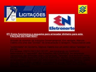 07) Como funcionava o esquema para arrecadar dinheiro para esta
FACÇÃO DO PARTIDO?
Através do domínio da máquina Governamental. Em verdade, Marcos
Valério era uma das "pontas" de arrecadação e lavagem. Responsável pela
"publicidade" do Governo, Marcos Valério era um entre vários "laranjas" do
partido.
Em síntese, ESTA FACÇÃO DO PT, administrando os CARGOS,
determinava o "vencedor" das licitações MILIONÁRIAS. As empresas
vencedoras das licitações eram, na verdade, "laranjas" que atuavam como
RECEPTORES desta FACÇÃO DO PARTIDO. Isto foi comprovado através
do empréstimo autorizado por José Genoíno e avaliado por Marcos Valério
que, por fim, acabou pagando o empréstimo com o DINHEIRO QUE O
MESMO MARCOS VALÉRIO GANHAVA ATRAVÉS DAS LICITAÇÕES
FRAUDULENTAS.
 