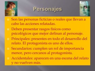  Son las personas ficticias o reales que llevan a
cabo las acciones relatadas.
 Deben presentar rasgos físicos como
psicológicos que mejor definan al personaje.
 Principales: presentes en todo el desarrollo del
relato. El protagonista es uno de ellos.
 Secundarios: cumplen un rol de importancia
menor, pero cercanos al protagonista.
 Accidentales: aparecen en una escena del relato
y no vuelven más.
 
