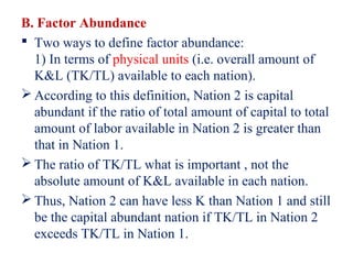 B. Factor Abundance
 Two ways to define factor abundance:
  1) In terms of physical units (i.e. overall amount of
  K&L (TK/TL) available to each nation).
 According to this definition, Nation 2 is capital
  abundant if the ratio of total amount of capital to total
  amount of labor available in Nation 2 is greater than
  that in Nation 1.
 The ratio of TK/TL what is important , not the
  absolute amount of K&L available in each nation.
 Thus, Nation 2 can have less K than Nation 1 and still
  be the capital abundant nation if TK/TL in Nation 2
  exceeds TK/TL in Nation 1.
 