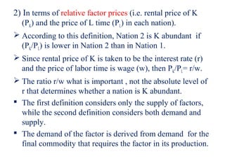 2) In terms of relative factor prices (i.e. rental price of K
  (PK) and the price of L time (PL) in each nation).
 According to this definition, Nation 2 is K abundant if
  (PK/PL) is lower in Nation 2 than in Nation 1.
 Since rental price of K is taken to be the interest rate (r)
  and the price of labor time is wage (w), then PK/PL= r/w.
 The ratio r/w what is important , not the absolute level of
  r that determines whether a nation is K abundant.
 The first definition considers only the supply of factors,
  while the second definition considers both demand and
  supply.
 The demand of the factor is derived from demand for the
  final commodity that requires the factor in its production.
 