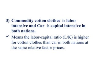 3) Commodity cotton clothes is labor
   intensive and Car is capital intensive in
   both nations.
 Means the labor-capital ratio (L/K) is higher
   for cotton clothes than car in both nations at
   the same relative factor prices.
 