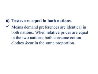 6) Tastes are equal in both nations.
 Means demand preferences are identical in
   both nations. When relative prices are equal
   in the two nations, both consume cotton
   clothes &car in the same proportion.
 