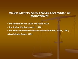 OTHER SAFETY LEGISLATIONS APPLICABLE TO
INDUSTRIES:
• The Petroleum Act 1934 and Rules 1976
• The Indian Explosives Act, 1884
• The Static and Mobile Pressure Vessels (Unfired) Rules, 1981;
•Gas Cylinder Rules, 1981;
 