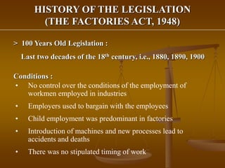 HISTORY OF THE LEGISLATION
(THE FACTORIES ACT, 1948)
> 100 Years Old Legislation :
Last two decades of the 18th century, i.e., 1880, 1890, 1900
Conditions :
• No control over the conditions of the employment of
workmen employed in industries
• Employers used to bargain with the employees
• Child employment was predominant in factories
• Introduction of machines and new processes lead to
accidents and deaths
• There was no stipulated timing of work
 
