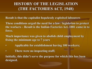 HISTORY OF THE LEGISLATION
(THE FACTORIES ACT, 1948)
Result is that the capitalist hopelessly exploited labourers
These conditions urged the need for a law / legislation to protect
the workers – Result is the Indian Factories Act, 1881 came in to
force.
Much importance was given to abolish child employment by
fixing the minimum age to 7 years
• Applicable for establishment having 100 workers;
• There were no inspecting staff;
Initially, this didn’t serve the purpose for which this has been
designed.
 