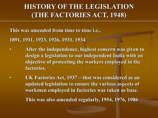 HISTORY OF THE LEGISLATION
(THE FACTORIES ACT, 1948)
This was amended from time to time i.e.,
1891, 1911, 1923, 1926, 1931, 1934
• After the independence, highest concern was given to
design a legislation to our independent India with an
objective of protecting the workers employed in the
factories.
• UK Factories Act, 1937 – that was considered as an
updated legislation to ensure the various aspects of
workmen employed in factories was taken as base.
This was also amended regularly, 1954, 1976, 1986
 