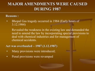 MAJOR AMENDMENTS WERE CAUSED
DURING 1987
Reasons :
• Bhopal Gas tragedy occurred in 1984 (Early hours of
3.12.1984)
Revealed the weakness in the existing law and demanded the
need to amend the law by incorporating special provisions to
deal with chemical industries and for management of
chemical accidents.
Act was overhauled – 1987 (1.12.1987)
• Many provisions were introduced;
• Penal provisions were revamped
 