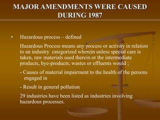 MAJOR AMENDMENTS WERE CAUSED
DURING 1987
• Hazardous process – defined
Hazardous Process means any process or activity in relation
to an industry categorized wherein unless special care is
taken, raw materials used therein or the intermediate
products, bye-products, wastes or effluents would ;
- Causes of material impairment to the health of the persons
engaged in
- Result in general pollution
29 industries have been listed as industries involving
hazardous processes.
 