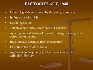 FACTORIES ACT, 1948
• Central legislation enforced by the state government;
• In force since 1.4.1949
• Social legislation
• 120 provisions spread-over under 11 chapters
• Act empowers state to make rules to enlarge the scope and
objectives of the Act.
• Rules are also amended from time to time
• Extends to the whole of India
• Applicable to the premises, which comes under the
definition “Factory”
 
