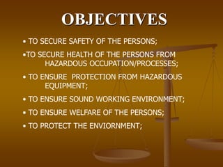 OBJECTIVES
• TO SECURE SAFETY OF THE PERSONS;
•TO SECURE HEALTH OF THE PERSONS FROM
HAZARDOUS OCCUPATION/PROCESSES;
• TO ENSURE PROTECTION FROM HAZARDOUS
EQUIPMENT;
• TO ENSURE SOUND WORKING ENVIRONMENT;
• TO ENSURE WELFARE OF THE PERSONS;
• TO PROTECT THE ENVIORNMENT;
 