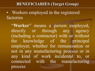 BENEFICIARIES (Target Group)
• Workers employed in the registered
factories
“Worker” means a person employed,
directly or through any agency
(including a contractor) with or without
the knowledge of the principal
employer, whether for remuneration or
not in any manufacturing process or in
any kind of work incidental to, or
connected with the manufacturing
process
 