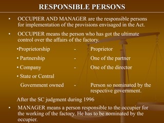 RESPONSIBLE PERSONS
• OCCUPIER AND MANAGER are the responsible persons
for implementation of the provisions envisaged in the Act.
• OCCUPIER means the person who has got the ultimate
control over the affairs of the factory.
•Proprietorship - Proprietor
• Partnership - One of the partner
• Company - One of the director
• State or Central
Government owned - Person so nominated by the
respective government.
After the SC judgment during 1996
• MANAGER means a person responsible to the occupier for
the working of the factory. He has to be nominated by the
occupier.
 