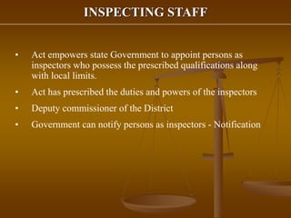 INSPECTING STAFF
• Act empowers state Government to appoint persons as
inspectors who possess the prescribed qualifications along
with local limits.
• Act has prescribed the duties and powers of the inspectors
• Deputy commissioner of the District
• Government can notify persons as inspectors - Notification
 