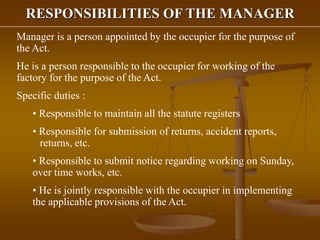RESPONSIBILITIES OF THE MANAGER
Manager is a person appointed by the occupier for the purpose of
the Act.
He is a person responsible to the occupier for working of the
factory for the purpose of the Act.
Specific duties :
• Responsible to maintain all the statute registers
• Responsible for submission of returns, accident reports,
returns, etc.
• Responsible to submit notice regarding working on Sunday,
over time works, etc.
• He is jointly responsible with the occupier in implementing
the applicable provisions of the Act.
 