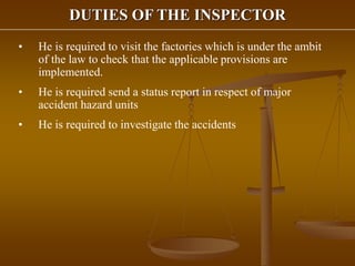 DUTIES OF THE INSPECTOR
• He is required to visit the factories which is under the ambit
of the law to check that the applicable provisions are
implemented.
• He is required send a status report in respect of major
accident hazard units
• He is required to investigate the accidents
 