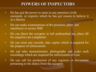 POWERS OF INSPECTORS
• He has got the power to enter to any premises (with
assistants or experts) which he has got reason to believe it
as a factory
• He can make examinations of the premises, plant and
machinery to secure SHE
• He can direct the occupier to left undisturbed any place till
his enquiries are completed.
• He can seize any records, take copies which is required for
the purpose of enforcement
• He can take measurements, photographs and make such
recordings which are required for enforcement of Law
• He can call for production of any registers or documents
pertaining to his duties from the occupier.
 